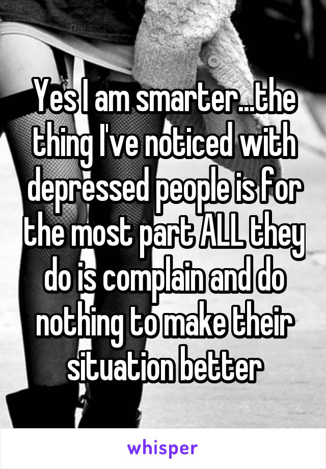 Yes I am smarter...the thing I've noticed with depressed people is for the most part ALL they do is complain and do nothing to make their situation better