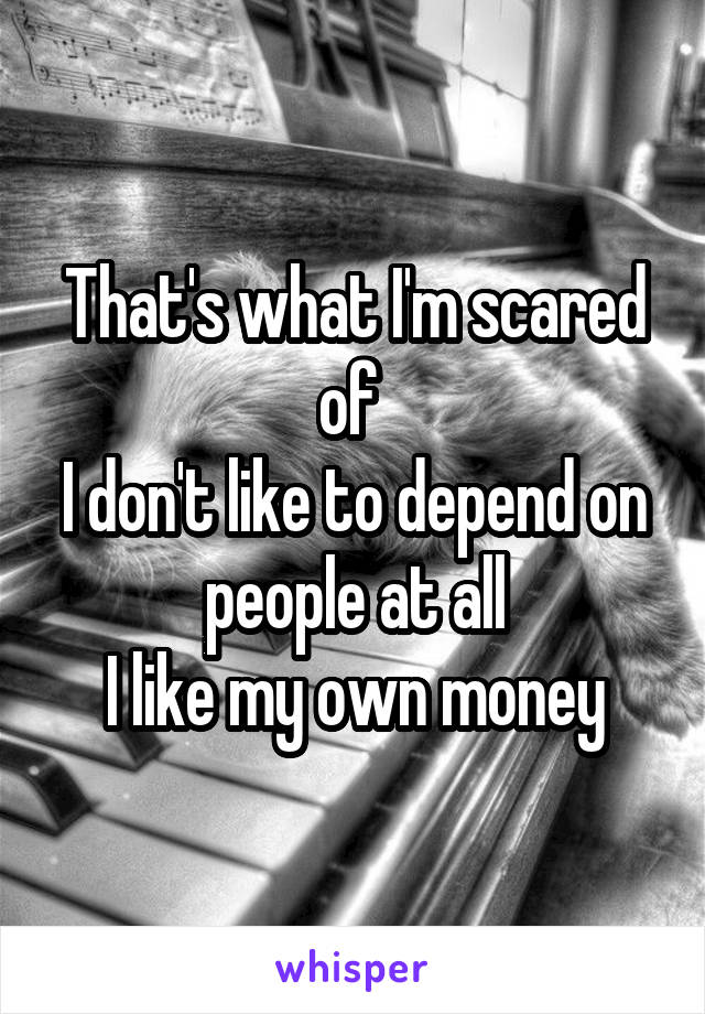 That's what I'm scared of 
I don't like to depend on people at all
I like my own money