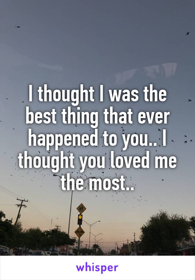 I thought I was the best thing that ever happened to you.. I thought you loved me the most..
