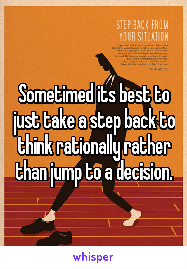 Sometimed its best to just take a step back to think rationally rather than jump to a decision.