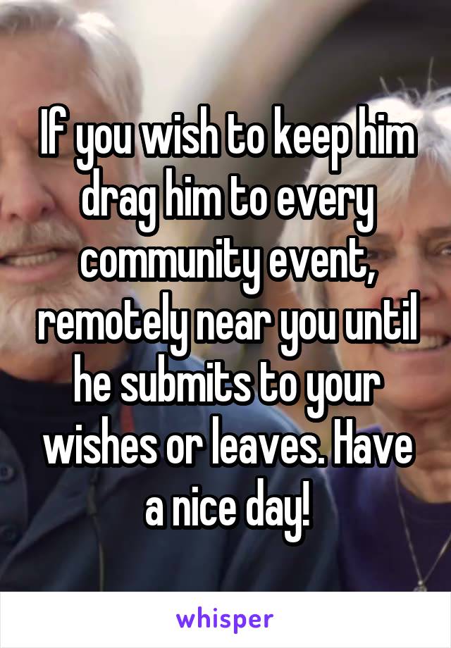 If you wish to keep him drag him to every community event, remotely near you until he submits to your wishes or leaves. Have a nice day!