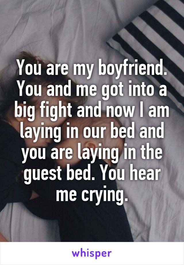 You are my boyfriend. You and me got into a big fight and now I am laying in our bed and you are laying in the guest bed. You hear me crying.
