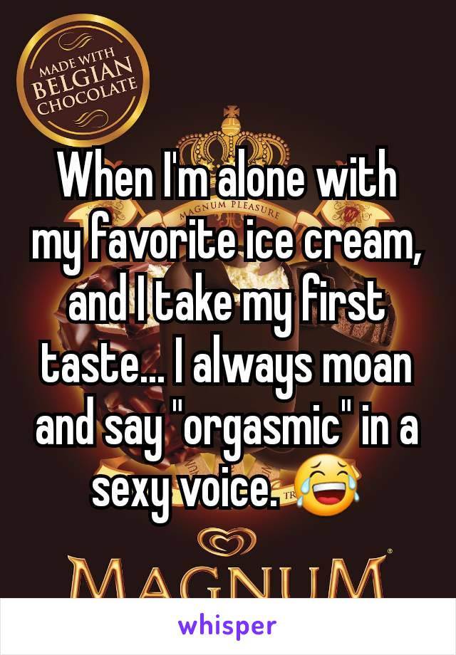 When I'm alone with my favorite ice cream, and I take my first taste... I always moan and say "orgasmic" in a sexy voice. 😂