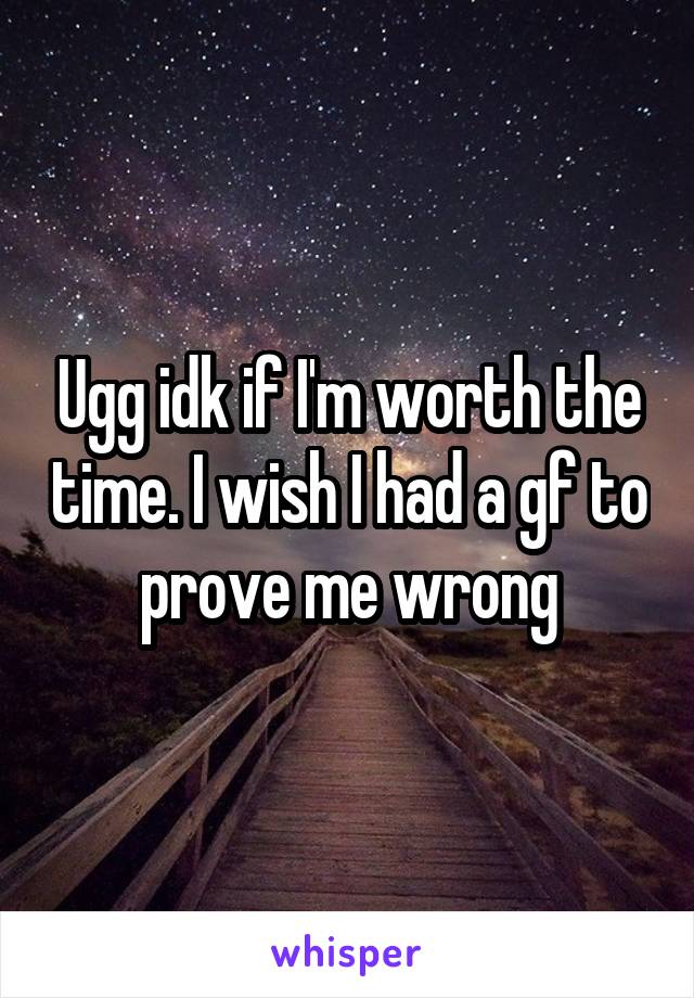 Ugg idk if I'm worth the time. I wish I had a gf to prove me wrong