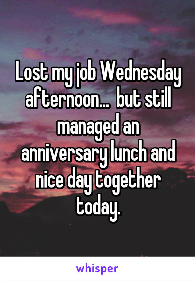 Lost my job Wednesday afternoon...  but still managed an anniversary lunch and nice day together today.