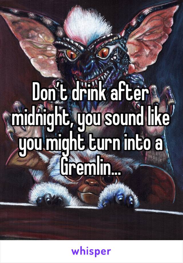 Don’t drink after midnight, you sound like you might turn into a Gremlin...