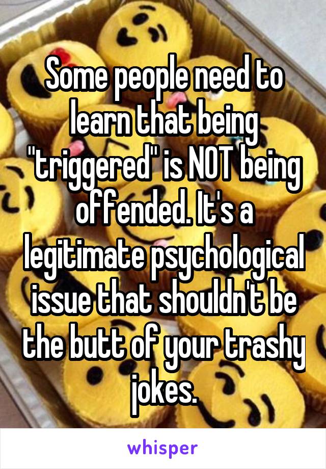 Some people need to learn that being "triggered" is NOT being offended. It's a legitimate psychological issue that shouldn't be the butt of your trashy jokes.