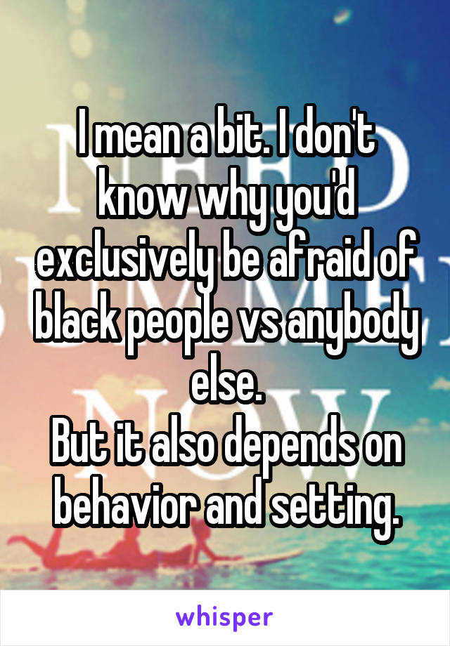 I mean a bit. I don't know why you'd exclusively be afraid of black people vs anybody else.
But it also depends on behavior and setting.