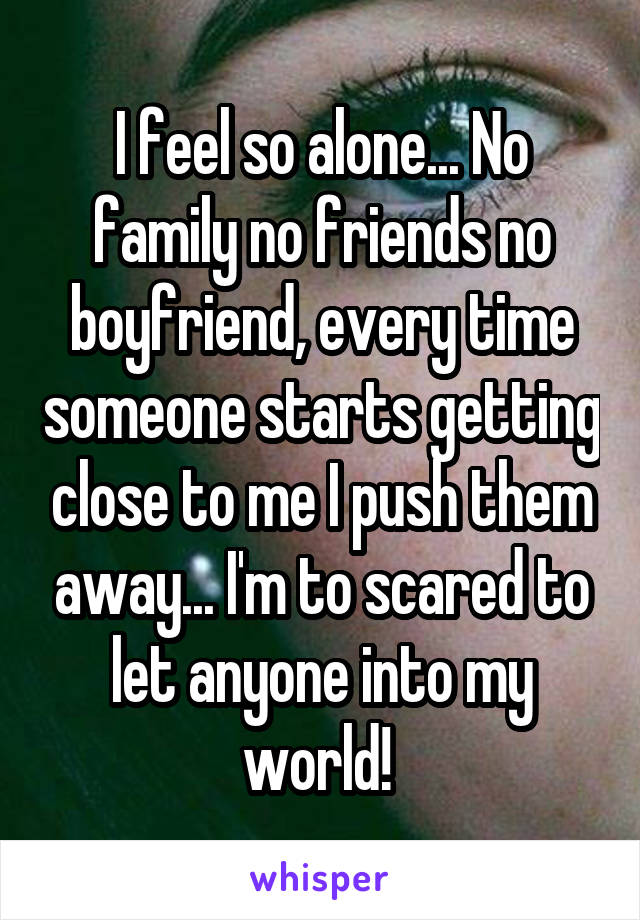 I feel so alone... No family no friends no boyfriend, every time someone starts getting close to me I push them away... I'm to scared to let anyone into my world! 