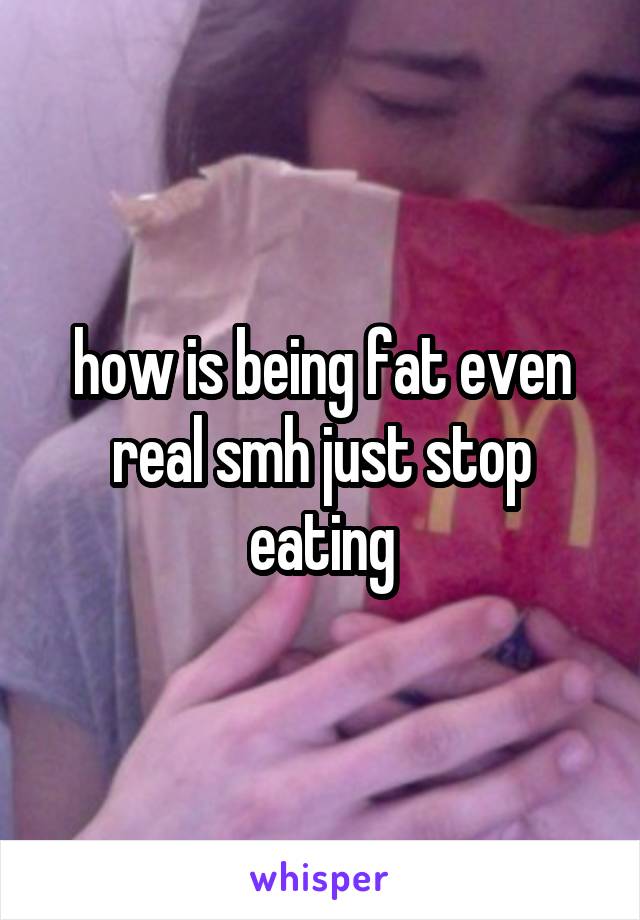 how is being fat even real smh just stop eating