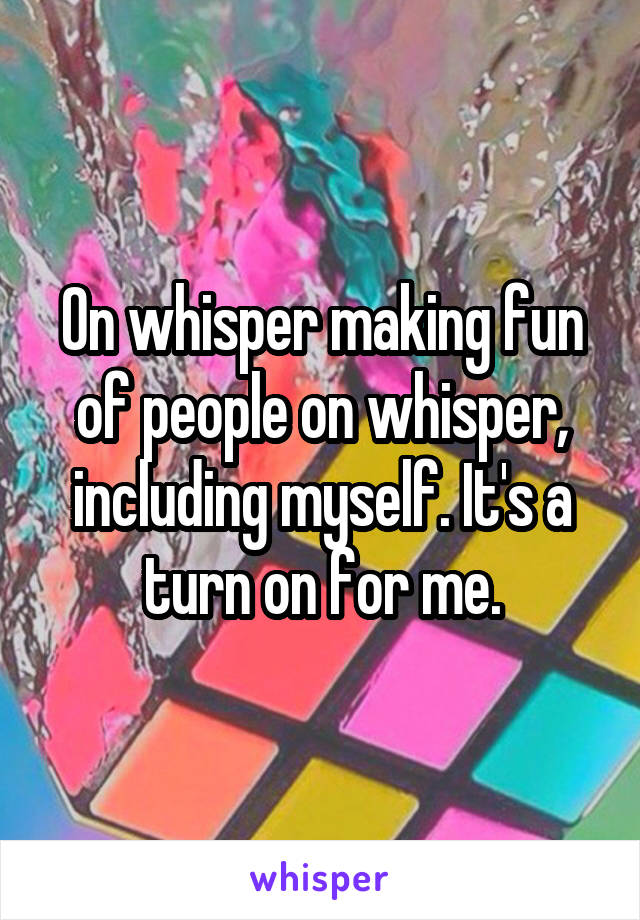 On whisper making fun of people on whisper, including myself. It's a turn on for me.