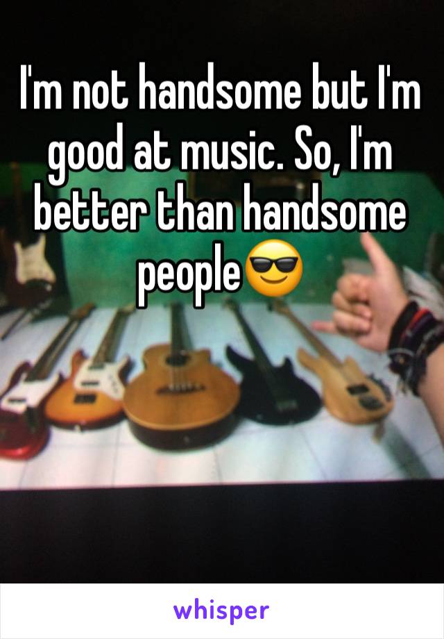 I'm not handsome but I'm good at music. So, I'm better than handsome peopleðŸ˜Ž 