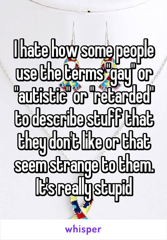 I hate how some people use the terms "gay" or "autistic" or "retarded" to describe stuff that they don't like or that seem strange to them. It's really stupid
