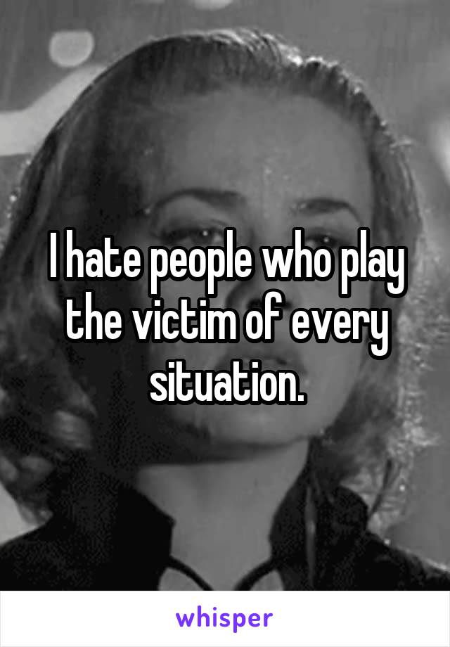 I hate people who play the victim of every situation.