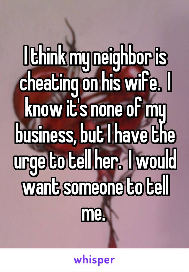 I think my neighbor is cheating on his wife.  I know it's none of my business, but I have the urge to tell her.  I would want someone to tell me. 