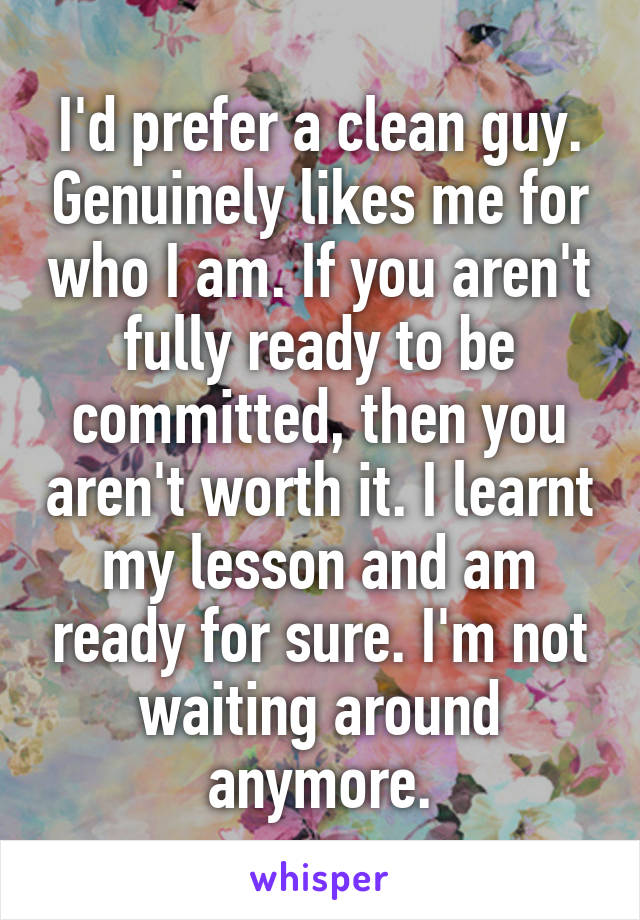 I'd prefer a clean guy. Genuinely likes me for who I am. If you aren't fully ready to be committed, then you aren't worth it. I learnt my lesson and am ready for sure. I'm not waiting around anymore.