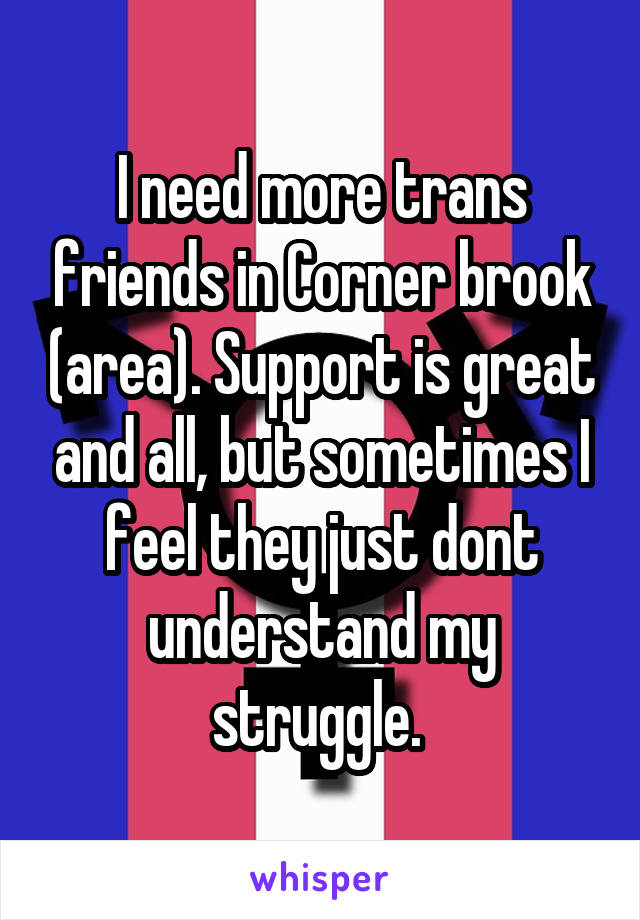 I need more trans friends in Corner brook (area). Support is great and all, but sometimes I feel they just dont understand my struggle. 