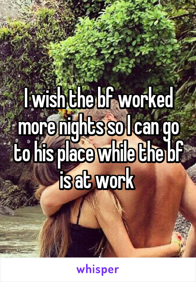 I wish the bf worked more nights so I can go to his place while the bf is at work 