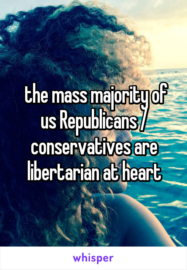  the mass majority of us Republicans / conservatives are libertarian at heart