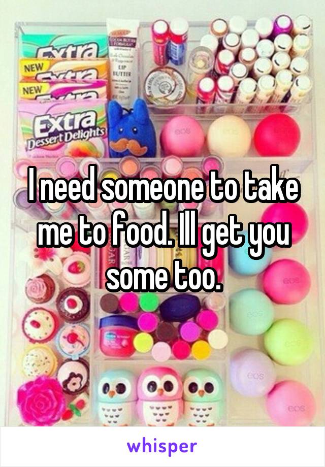 I need someone to take me to food. Ill get you some too.