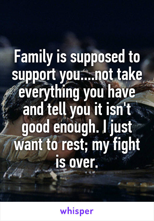 Family is supposed to support you....not take everything you have and tell you it isn't good enough. I just want to rest; my fight is over.