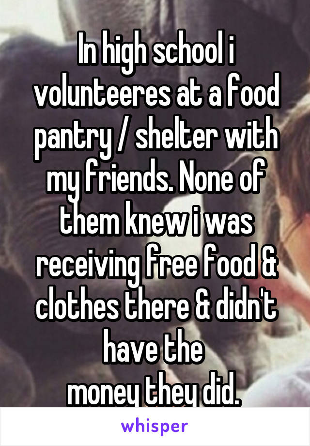 In high school i volunteeres at a food pantry / shelter with my friends. None of them knew i was receiving free food & clothes there & didn't have the 
money they did. 