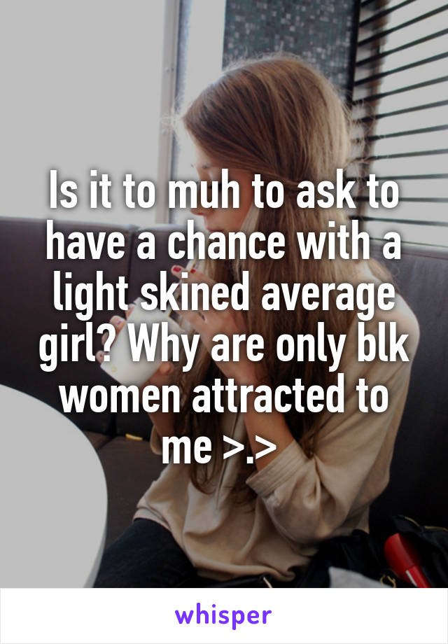 Is it to muh to ask to have a chance with a light skined average girl? Why are only blk women attracted to me >.> 