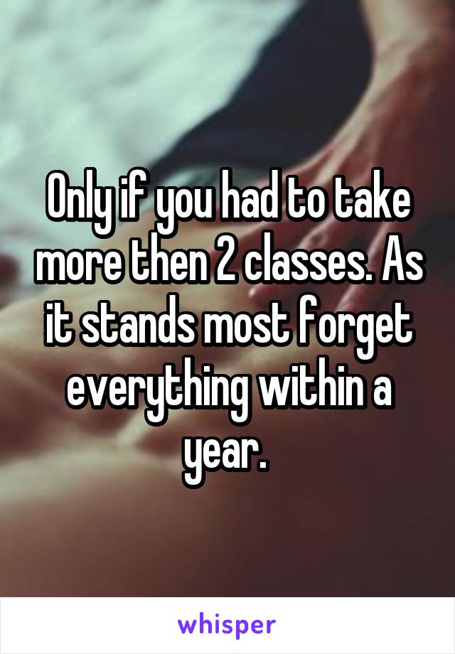 Only if you had to take more then 2 classes. As it stands most forget everything within a year. 