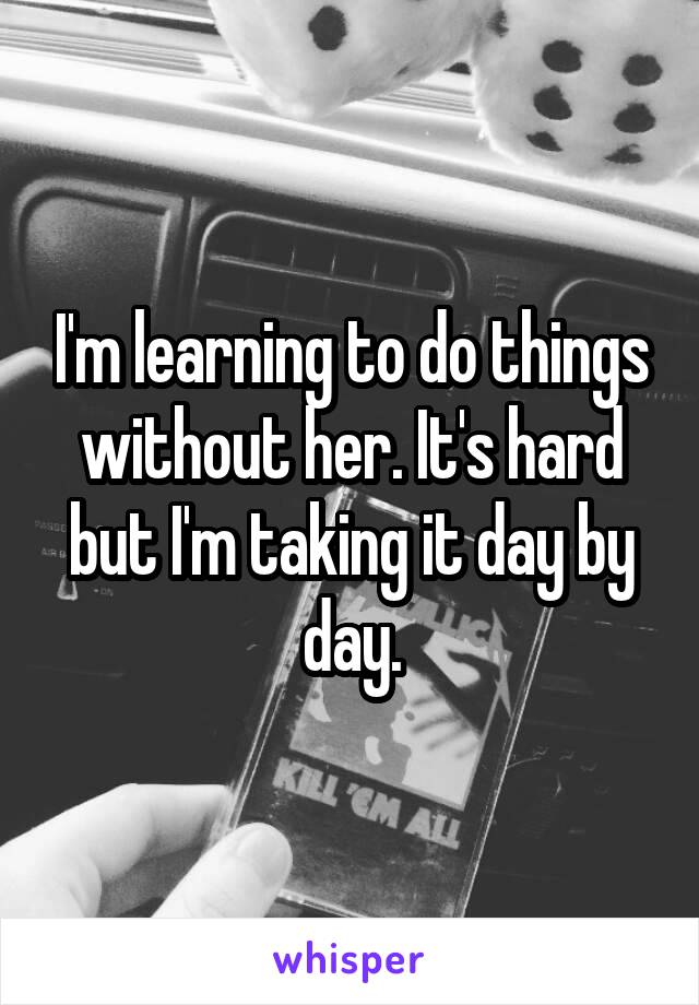 I'm learning to do things without her. It's hard but I'm taking it day by day.