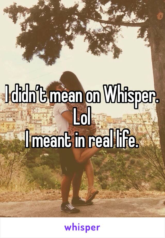 I didn’t mean on Whisper. 
Lol
I meant in real life.