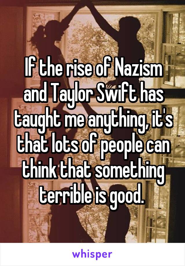 If the rise of Nazism and Taylor Swift has taught me anything, it's that lots of people can think that something terrible is good. 