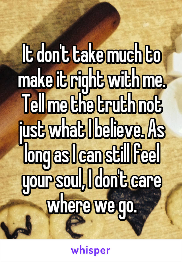 It don't take much to make it right with me. Tell me the truth not just what I believe. As long as I can still feel your soul, I don't care where we go.