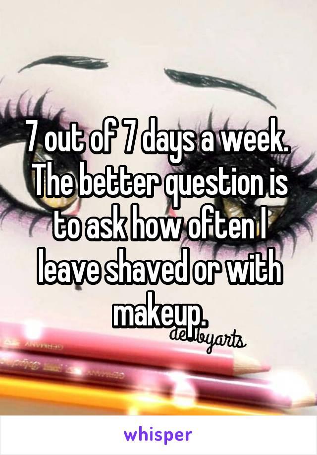 7 out of 7 days a week. 
The better question is to ask how often I leave shaved or with makeup.