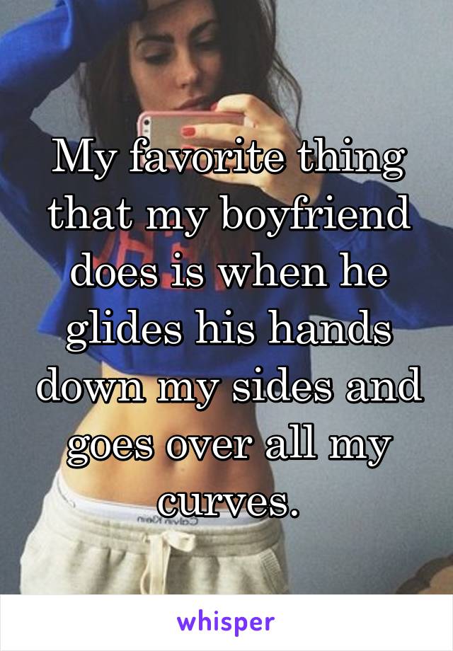 My favorite thing that my boyfriend does is when he glides his hands down my sides and goes over all my curves.