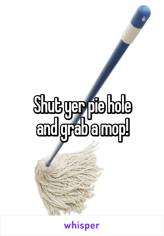 Shut yer pie hole
and grab a mop!