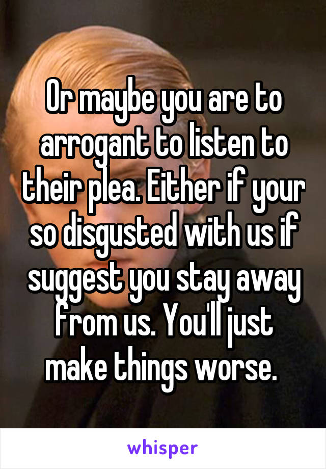 Or maybe you are to arrogant to listen to their plea. Either if your so disgusted with us if suggest you stay away from us. You'll just make things worse. 