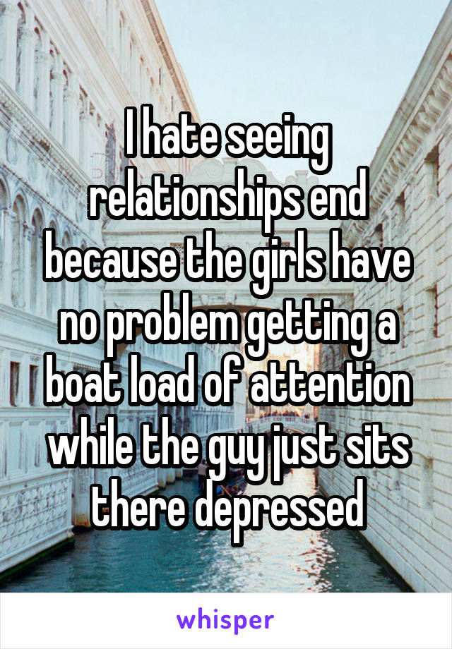 I hate seeing relationships end because the girls have no problem getting a boat load of attention while the guy just sits there depressed
