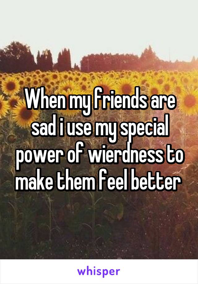 When my friends are sad i use my special power of wierdness to make them feel better 