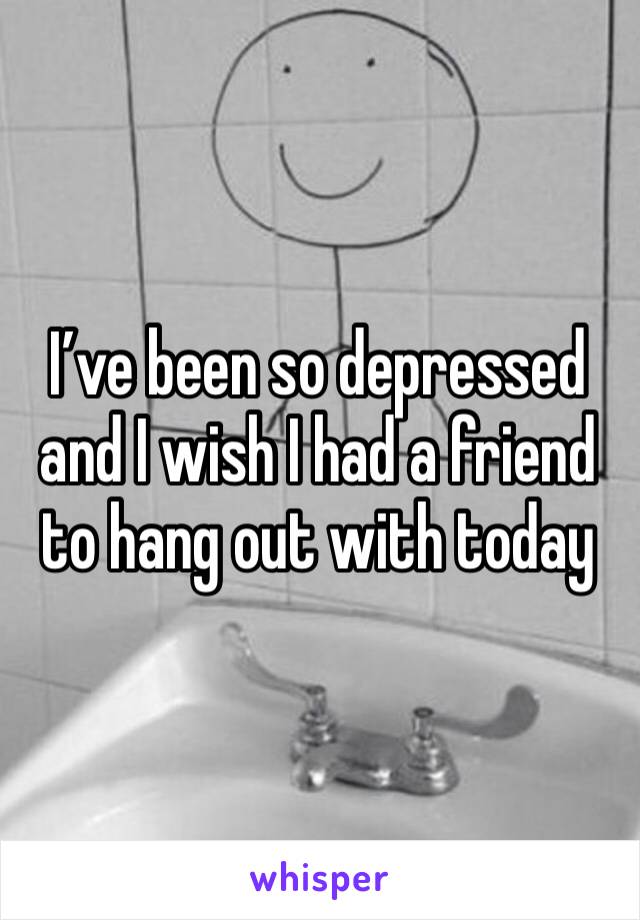 I’ve been so depressed and I wish I had a friend to hang out with today 