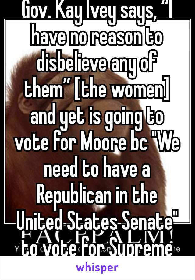 Gov. Kay Ivey says, “I have no reason to disbelieve any of them” [the women] and yet is going to vote for Moore bc "We need to have a Republican in the United States Senate" to vote for Supreme Court 