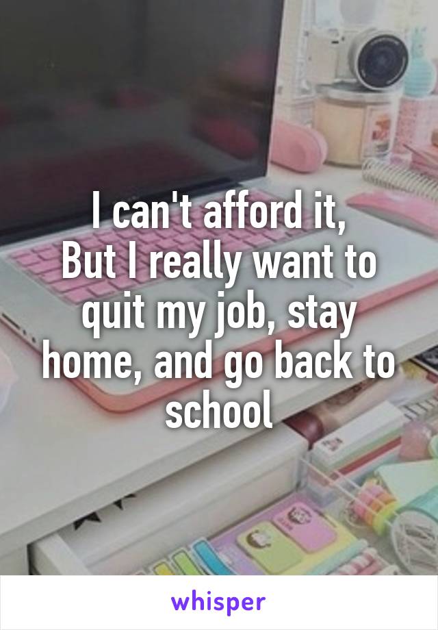 I can't afford it,
But I really want to quit my job, stay home, and go back to school