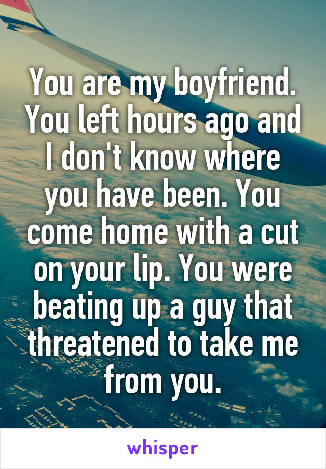 You are my boyfriend. You left hours ago and I don't know where you have been. You come home with a cut on your lip. You were beating up a guy that threatened to take me from you.