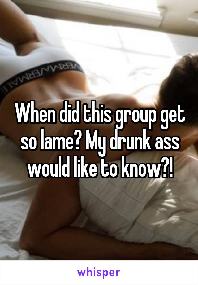 When did this group get so lame? My drunk ass would like to know?!