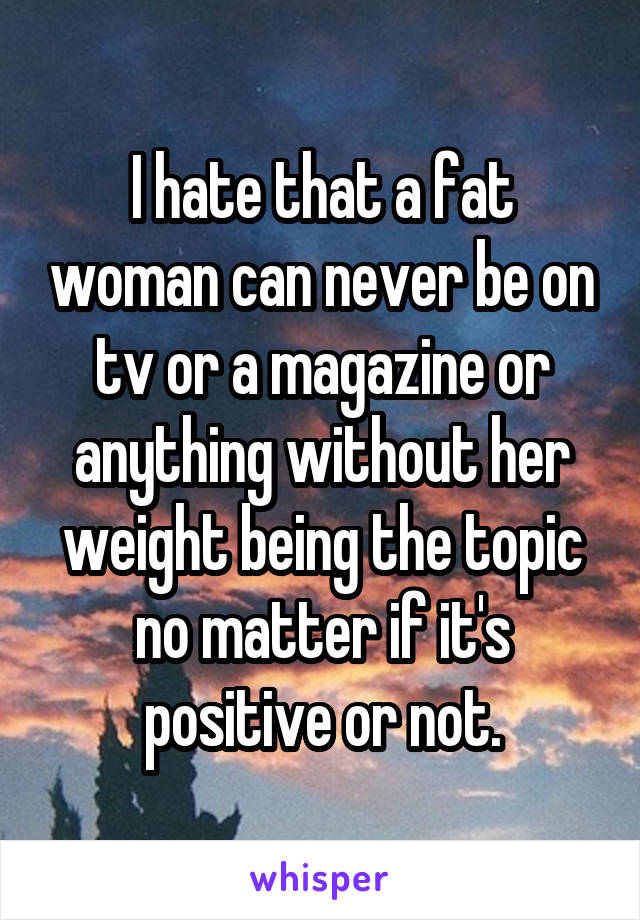 I hate that a fat woman can never be on tv or a magazine or anything without her weight being the topic no matter if it's positive or not.