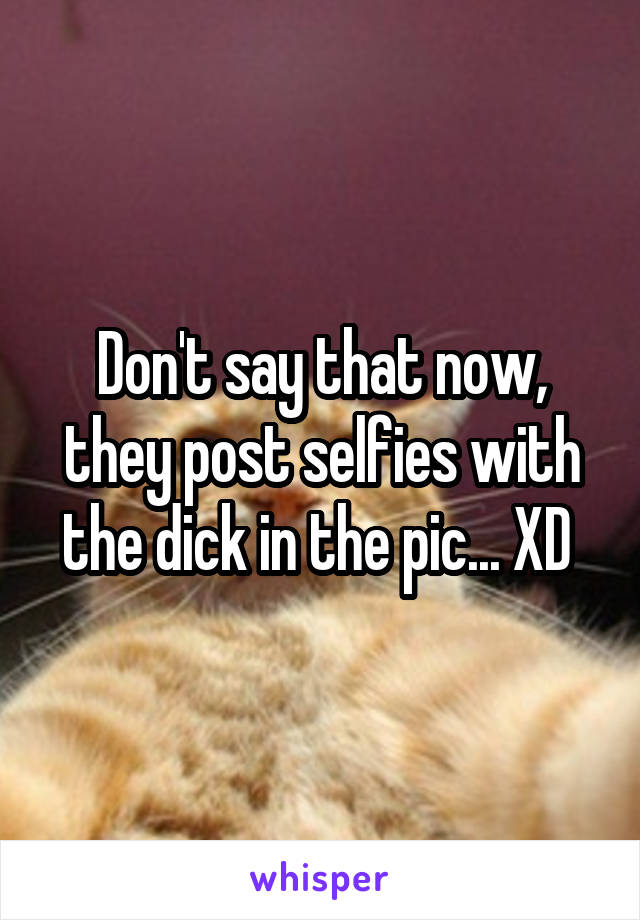 Don't say that now, they post selfies with the dick in the pic... XD 