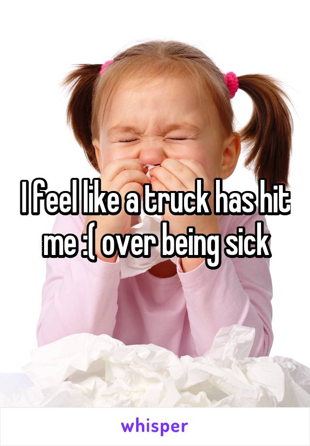 I feel like a truck has hit me :( over being sick
