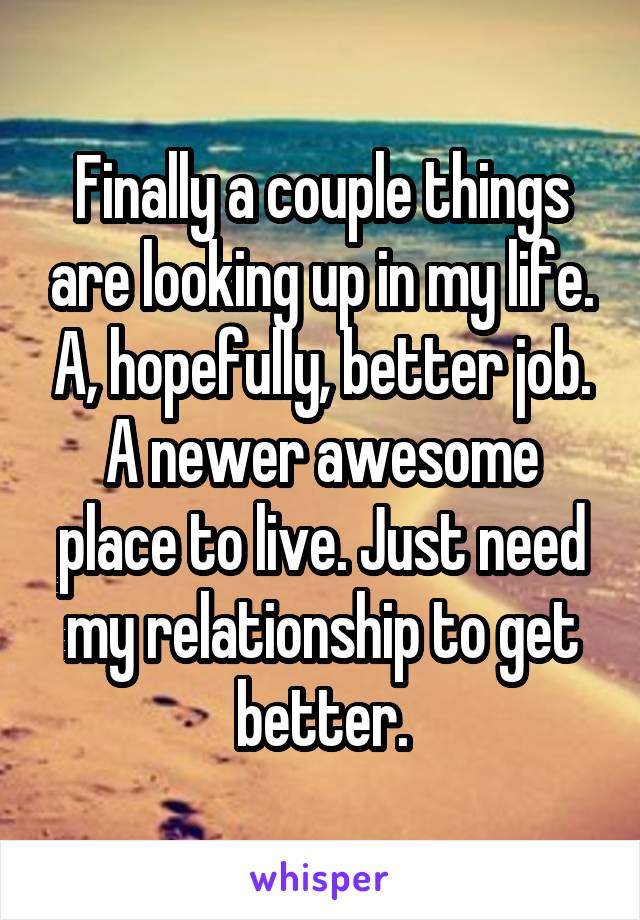 Finally a couple things are looking up in my life. A, hopefully, better job. A newer awesome place to live. Just need my relationship to get better.