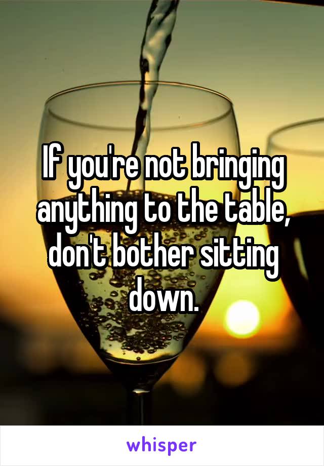 If you're not bringing anything to the table, don't bother sitting down.