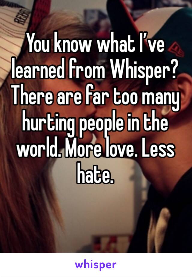 You know what I’ve learned from Whisper? There are far too many hurting people in the world. More love. Less hate. 