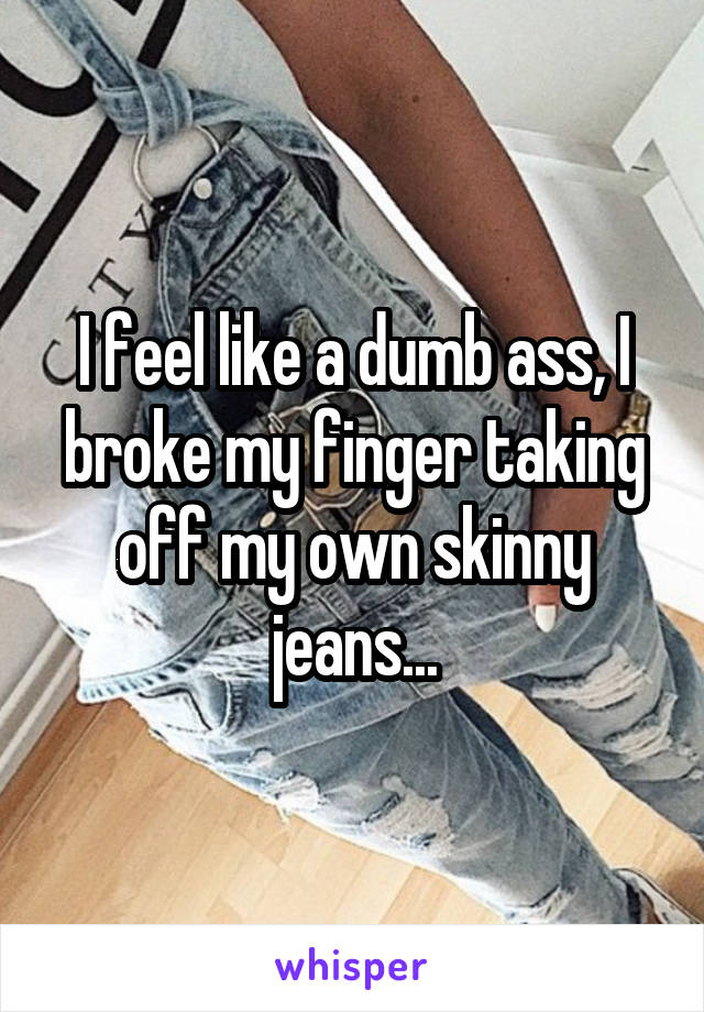 I feel like a dumb ass, I broke my finger taking off my own skinny jeans...